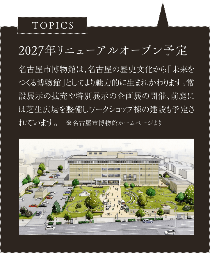 2027年リニューアルオープン予定／名古屋市博物館は、名古屋の歴史文化から「未来をつくる博物館」としてより魅力的に生まれかわります。常設展示の拡充や特別展示の企画展の開催、前庭には芝生広場を整備しワークショップ棟の建設も予定されています。※名古屋市博物館ホームページより