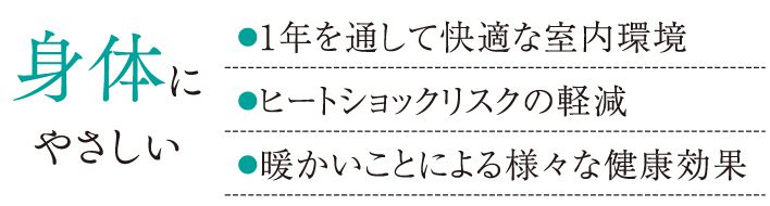 身体にやさしい●1年を通して快適な室内環境●ヒートショックリスクの軽減●暖かいことによる様々な健康効果